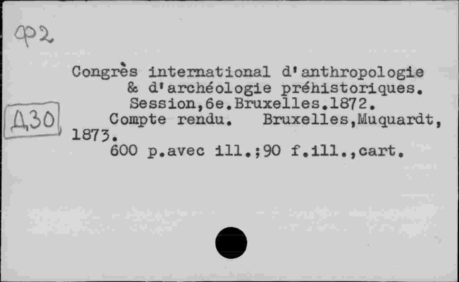 ﻿Congres international d’anthropologie & d’archéologie préhistoriques. Session,6e.Bruxelles.1872.
Compte rendu. Bruxelles,Muquardt 1873.
ôOO p.avec ill.;90 f.ill.,cart.